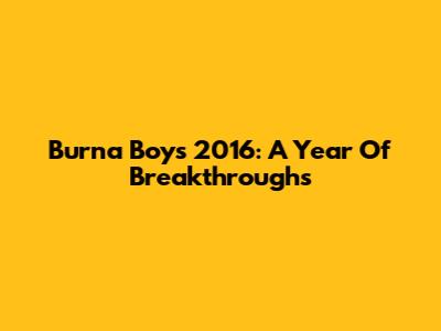 Burna Boy's 2016: A Year Of Breakthroughs