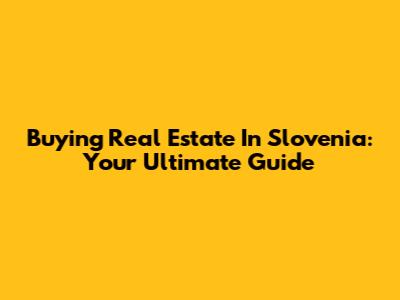 Buying Real Estate In Slovenia: Your Ultimate Guide