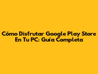 Cómo Disfrutar Google Play Store En Tu PC: Guía Completa