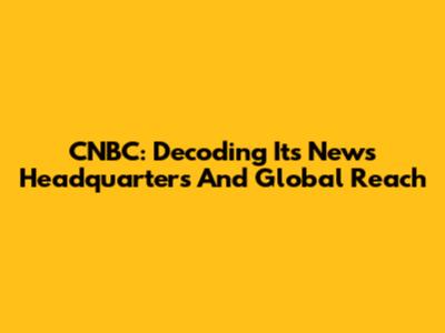 CNBC: Decoding Its News Headquarters And Global Reach