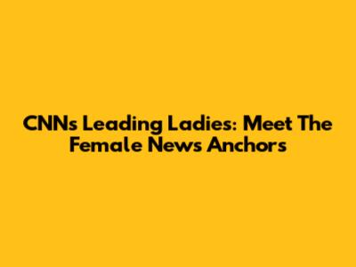 CNN's Leading Ladies: Meet The Female News Anchors