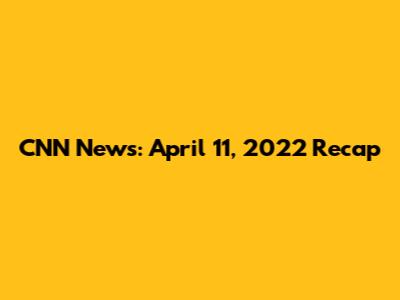 CNN News: April 11, 2022 Recap