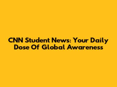 CNN Student News: Your Daily Dose Of Global Awareness