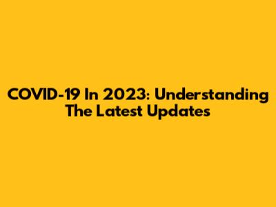 COVID-19 In 2023: Understanding The Latest Updates