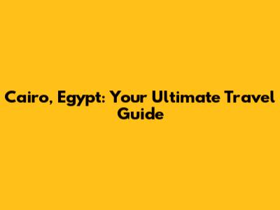 Cairo, Egypt: Your Ultimate Travel Guide