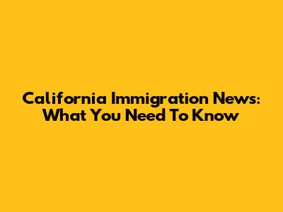 California Immigration News: What You Need To Know