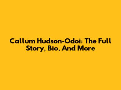 Callum Hudson-Odoi: The Full Story, Bio, And More