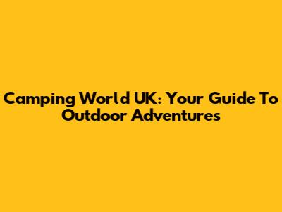 Camping World UK: Your Guide To Outdoor Adventures