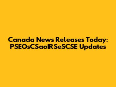 Canada News Releases Today: PSEOsCSaoIRSeSCSE Updates