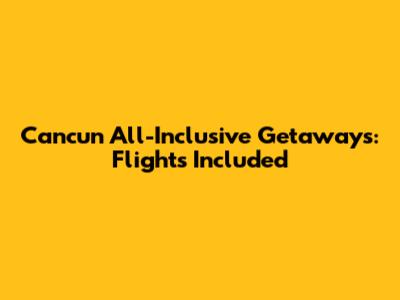 Cancun All-Inclusive Getaways: Flights Included