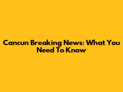 Cancun Breaking News: What You Need To Know