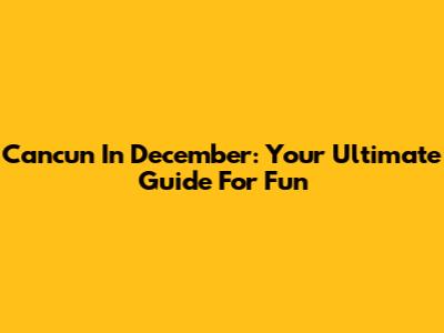 Cancun In December: Your Ultimate Guide For Fun