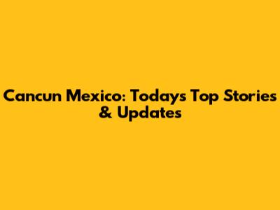 Cancun Mexico: Today's Top Stories & Updates