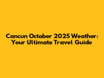 Cancun October 2025 Weather: Your Ultimate Travel Guide