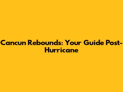 Cancun Rebounds: Your Guide Post-Hurricane