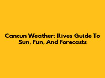 Cancun Weather: Ilive's Guide To Sun, Fun, And Forecasts