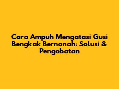 Cara Ampuh Mengatasi Gusi Bengkak Bernanah: Solusi & Pengobatan