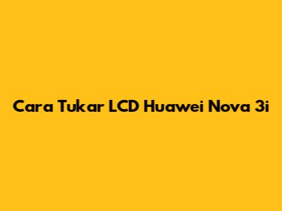 Cara Tukar LCD Huawei Nova 3i