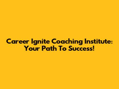 Career Ignite Coaching Institute: Your Path To Success!