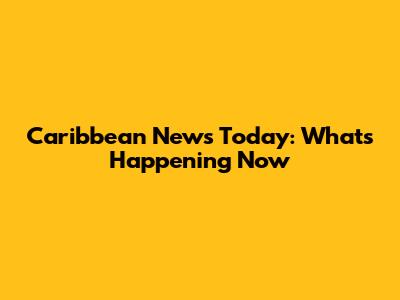 Caribbean News Today: What's Happening Now