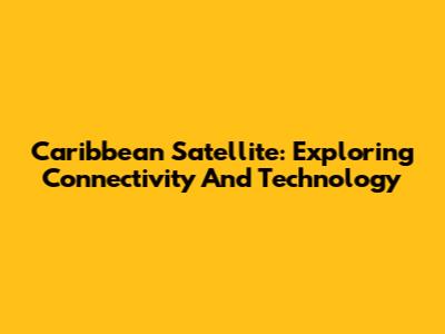 Caribbean Satellite: Exploring Connectivity And Technology