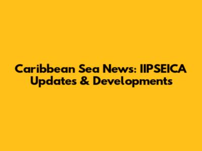 Caribbean Sea News: IIPSEICA Updates & Developments