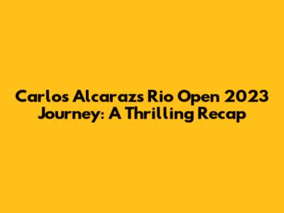 Carlos Alcaraz's Rio Open 2023 Journey: A Thrilling Recap