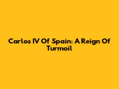 Carlos IV Of Spain: A Reign Of Turmoil