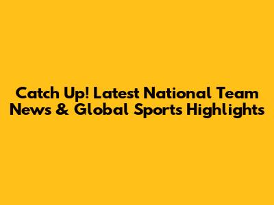 Catch Up! Latest National Team News & Global Sports Highlights