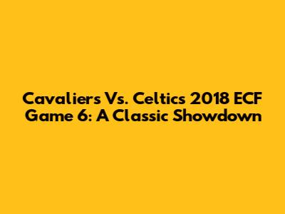 Cavaliers Vs. Celtics 2018 ECF Game 6: A Classic Showdown