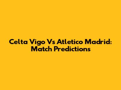 Celta Vigo Vs Atletico Madrid: Match Predictions