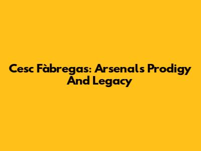 Cesc Fàbregas: Arsenal's Prodigy And Legacy