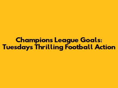 Champions League Goals: Tuesday's Thrilling Football Action