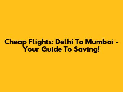 Cheap Flights: Delhi To Mumbai - Your Guide To Saving!