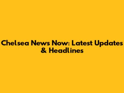 Chelsea News Now: Latest Updates & Headlines