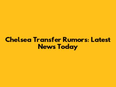 Chelsea Transfer Rumors: Latest News Today