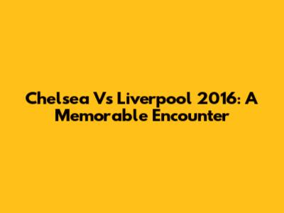 Chelsea Vs Liverpool 2016: A Memorable Encounter