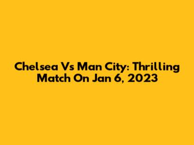 Chelsea Vs Man City: Thrilling Match On Jan 6, 2023