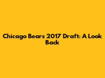 Chicago Bears 2017 Draft: A Look Back