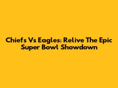 Chiefs Vs Eagles: Relive The Epic Super Bowl Showdown