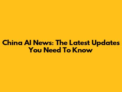 China AI News: The Latest Updates You Need To Know