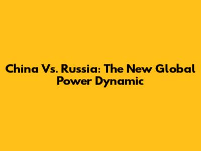China Vs. Russia: The New Global Power Dynamic