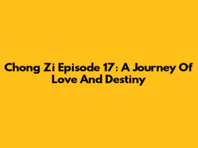 Chong Zi Episode 17: A Journey Of Love And Destiny
