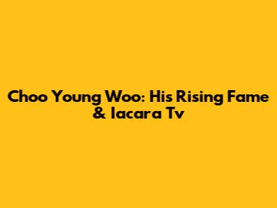 Choo Young Woo: His Rising Fame & Iacara Tv