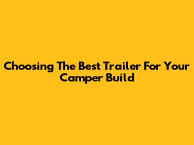 Choosing The Best Trailer For Your Camper Build