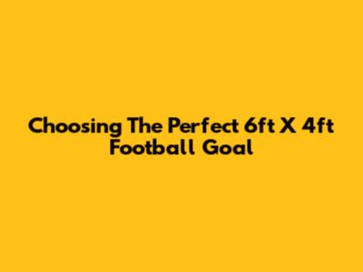 Choosing The Perfect 6ft X 4ft Football Goal