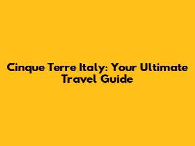 Cinque Terre Italy: Your Ultimate Travel Guide