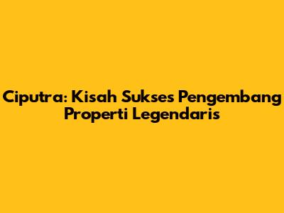 Ciputra: Kisah Sukses Pengembang Properti Legendaris
