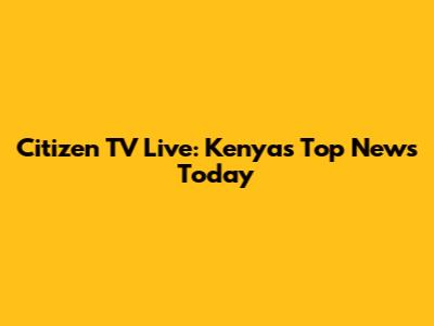 Citizen TV Live: Kenya's Top News Today