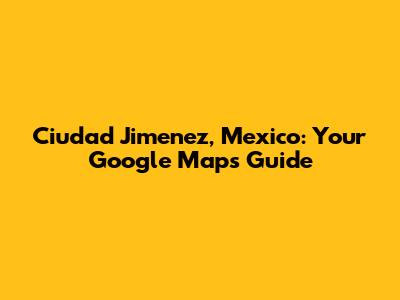Ciudad Jimenez, Mexico: Your Google Maps Guide